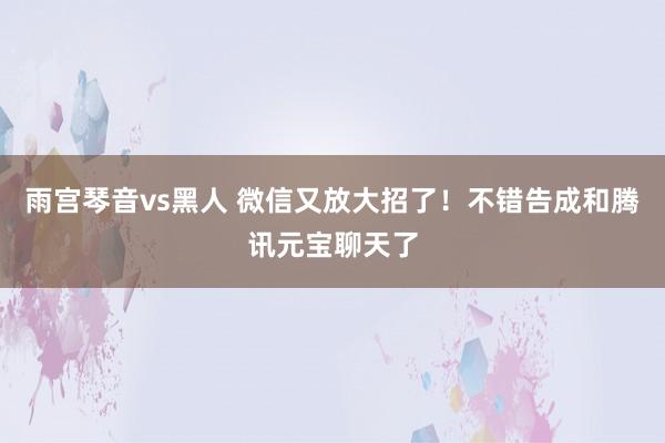 雨宫琴音vs黑人 微信又放大招了！不错告成和腾讯元宝聊天了