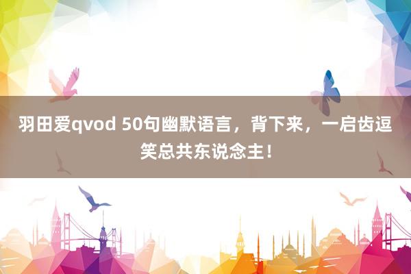 羽田爱qvod 50句幽默语言，背下来，一启齿逗笑总共东说念主！