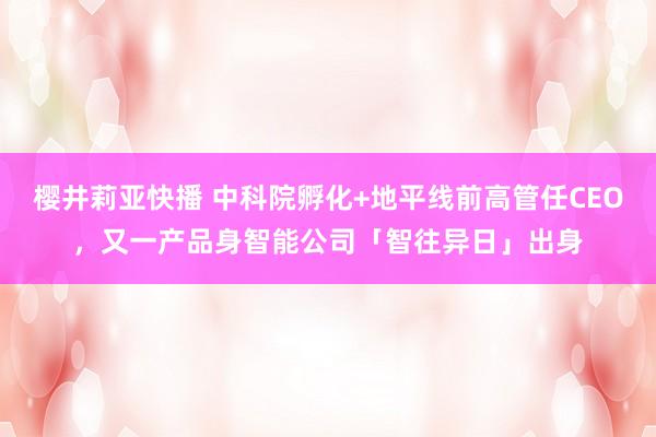 樱井莉亚快播 中科院孵化+地平线前高管任CEO，又一产品身智能公司「智往异日」出身
