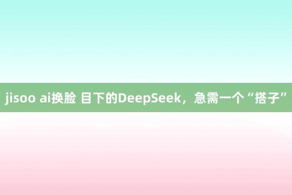 jisoo ai换脸 目下的DeepSeek，急需一个“搭子”
