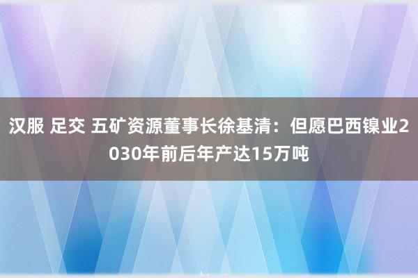 汉服 足交 五矿资源董事长徐基清：但愿巴西镍业2030年前后年产达15万吨