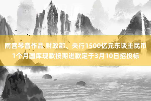 雨宫琴音作品 财政部、央行1500亿元东谈主民币1个月国库现款按期进款定于3月10日招投标