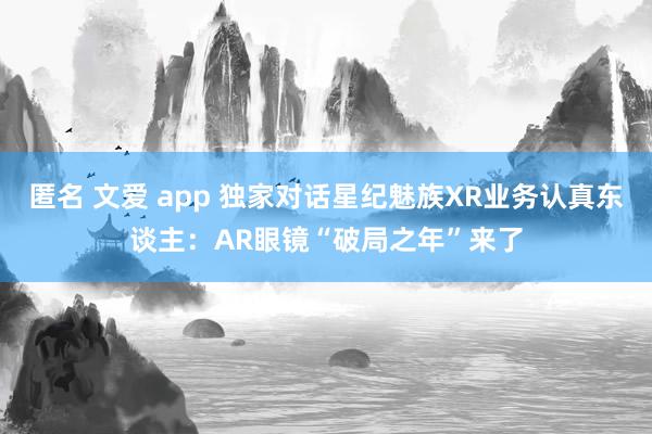 匿名 文爱 app 独家对话星纪魅族XR业务认真东谈主：AR眼镜“破局之年”来了