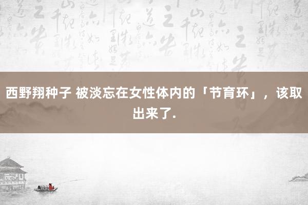 西野翔种子 被淡忘在女性体内的「节育环」，该取出来了.