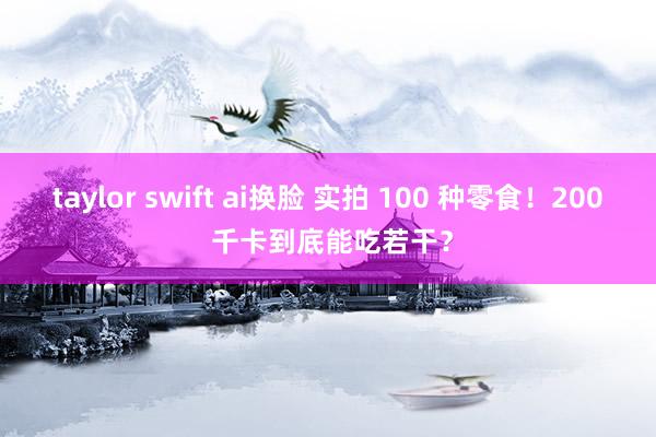 taylor swift ai换脸 实拍 100 种零食！200 千卡到底能吃若干？