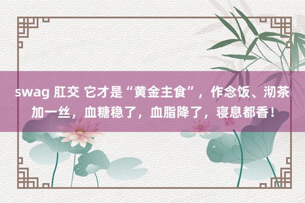 swag 肛交 它才是“黄金主食”，作念饭、沏茶加一丝，血糖稳了，血脂降了，寝息都香！