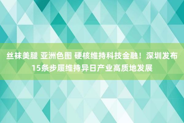 丝袜美腿 亚洲色图 硬核维持科技金融！深圳发布15条步履维持异日产业高质地发展