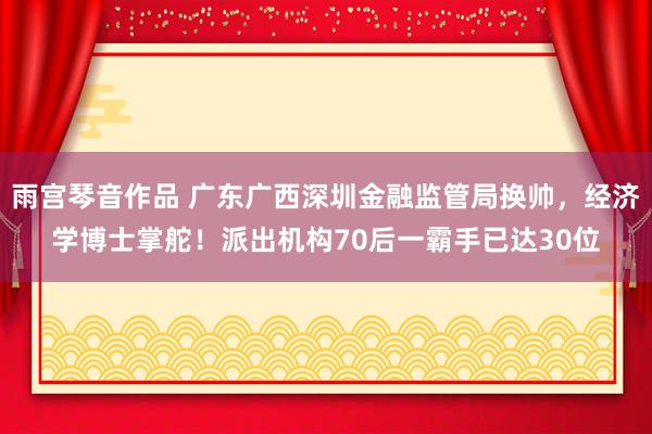 雨宫琴音作品 广东广西深圳金融监管局换帅，经济学博士掌舵！派出机构70后一霸手已达30位